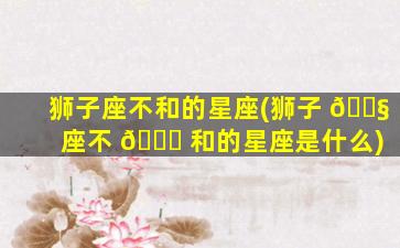 狮子座不和的星座(狮子 🐧 座不 🐎 和的星座是什么)
